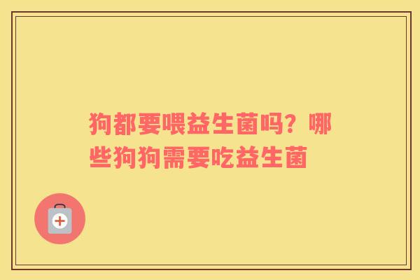 狗都要喂益生菌吗？哪些狗狗需要吃益生菌
