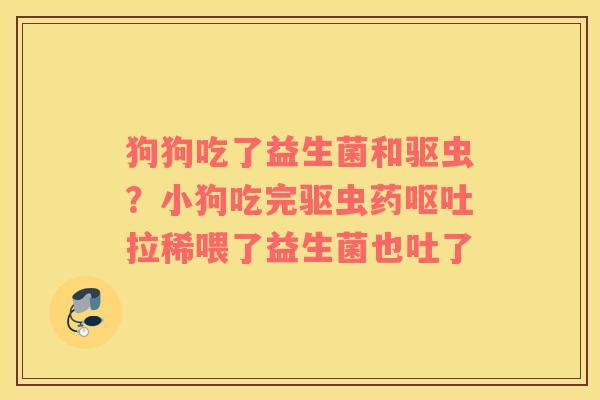 狗狗吃了益生菌和驱虫？小狗吃完驱虫药拉稀喂了益生菌也吐了