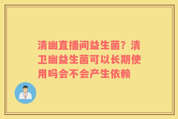 清幽直播间益生菌？清卫幽益生菌可以长期使用吗会不会产生依赖