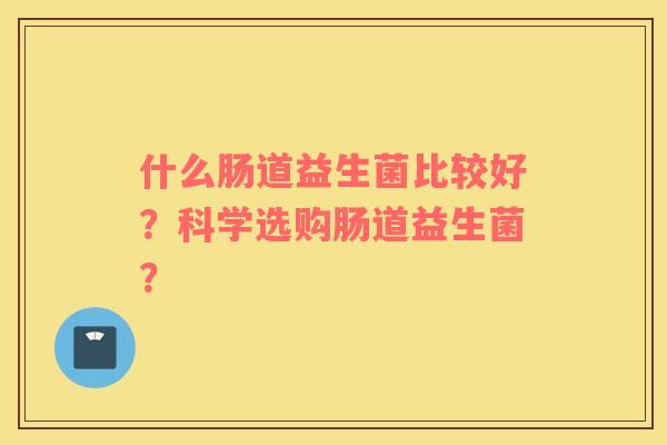 什么肠道益生菌比较好？科学选购肠道益生菌？