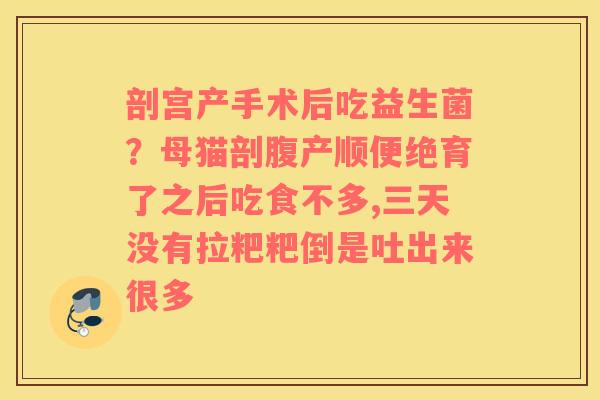 剖宫产手术后吃益生菌？母猫剖腹产顺便绝育了之后吃食不多,三天没有拉粑粑倒是吐出来很多