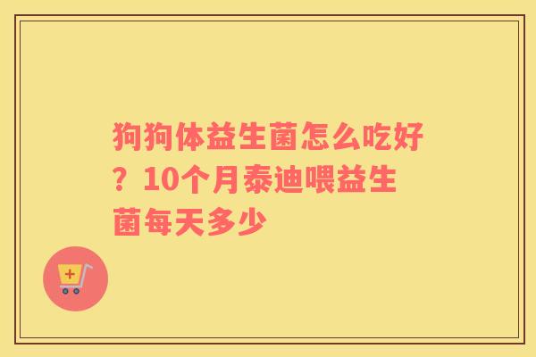 狗狗体益生菌怎么吃好？10个月泰迪喂益生菌每天多少