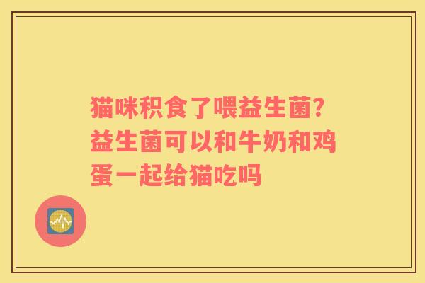猫咪积食了喂益生菌？益生菌可以和牛奶和鸡蛋一起给猫吃吗