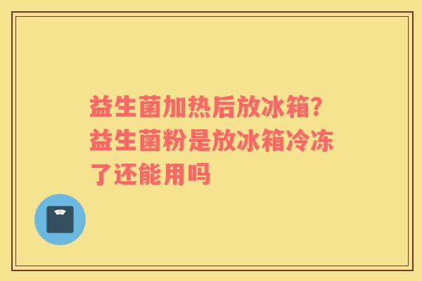 益生菌加热后放冰箱？益生菌粉是放冰箱冷冻了还能用吗