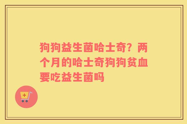 狗狗益生菌哈士奇？两个月的哈士奇狗狗贫血要吃益生菌吗