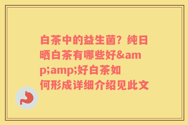 白茶中的益生菌？纯日晒白茶有哪些好&amp;好白茶如何形成详细介绍见此文