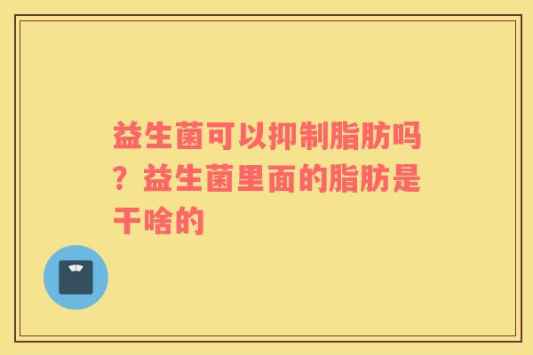益生菌可以抑制脂肪吗？益生菌里面的脂肪是干啥的