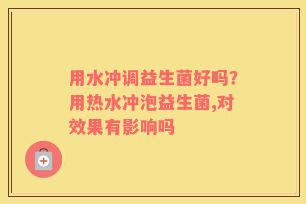 用水冲调益生菌好吗？用热水冲泡益生菌,对效果有影响吗