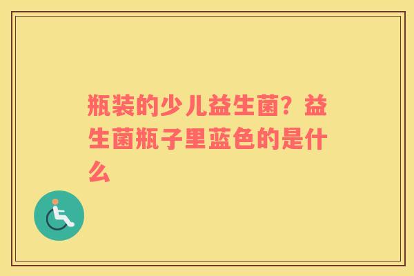 瓶装的少儿益生菌？益生菌瓶子里蓝色的是什么
