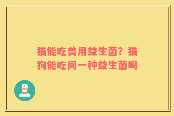 猫能吃兽用益生菌？猫狗能吃同一种益生菌吗