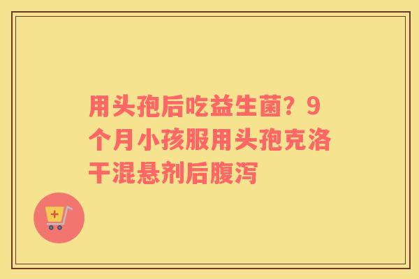 用头孢后吃益生菌？9个月小孩服用头孢克洛干混悬剂后腹泻