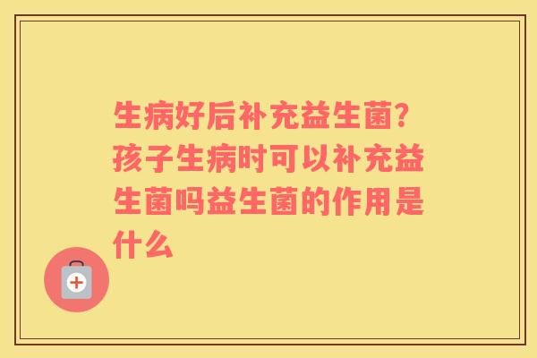 生病好后补充益生菌？孩子生病时可以补充益生菌吗益生菌的作用是什么