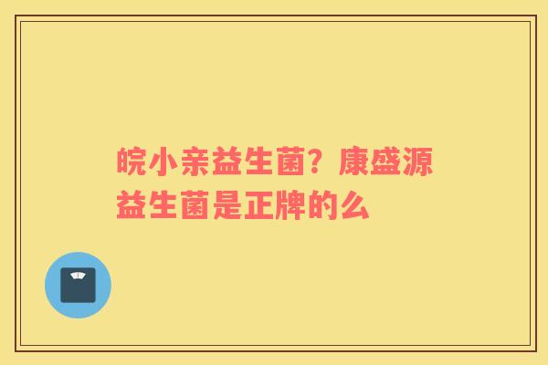皖小亲益生菌?康盛源益生菌是正牌的么 皖小亲益生菌?康盛源益生菌是正牌的么