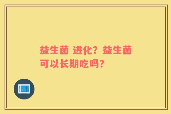 益生菌 进化？益生菌可以长期吃吗？