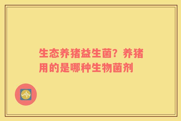 生态养猪益生菌？养猪用的是哪种生物菌剂