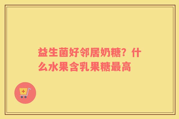 益生菌好邻居奶糖？什么水果含乳果糖最高