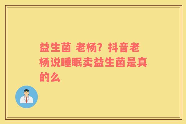 益生菌 老杨？抖音老杨说睡眠卖益生菌是真的么