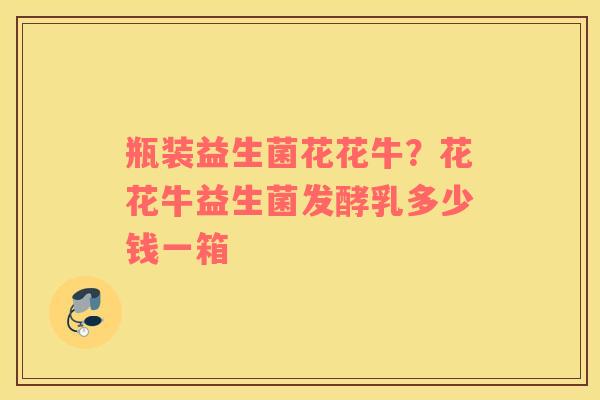 瓶装益生菌花花牛？花花牛益生菌发酵乳多少钱一箱