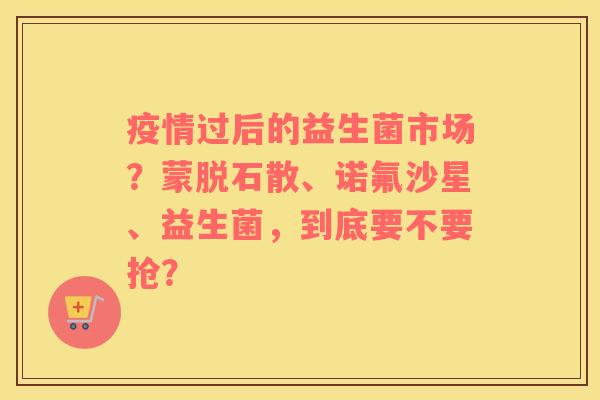 疫情过后的益生菌市场?蒙脱石散、诺氟沙星、益生菌,到底要不要抢? 疫情过后的益生菌市场?蒙脱石散、诺氟沙星、益生菌,到底要不要抢?