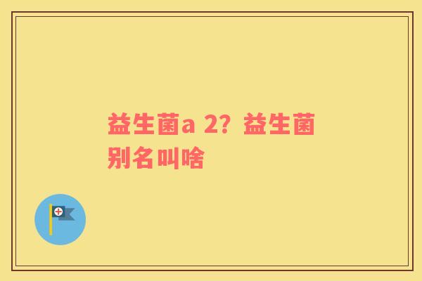 益生菌a 2？益生菌别名叫啥