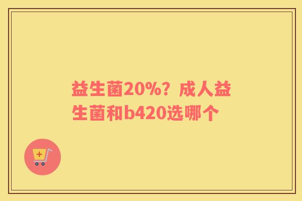 益生菌20%？成人益生菌和b420选哪个