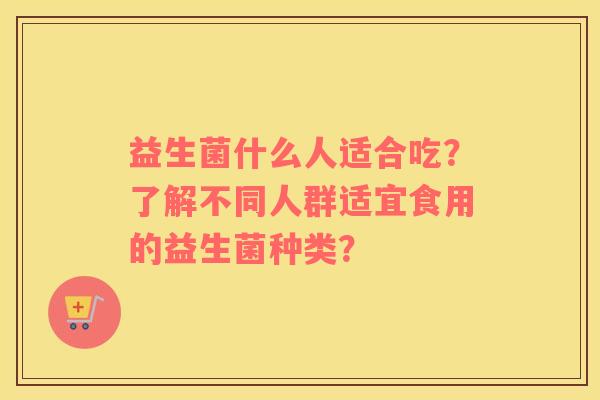 益生菌什么人适合吃？了解不同人群适宜食用的益生菌种类？