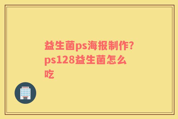 益生菌ps海报制作？ps128益生菌怎么吃