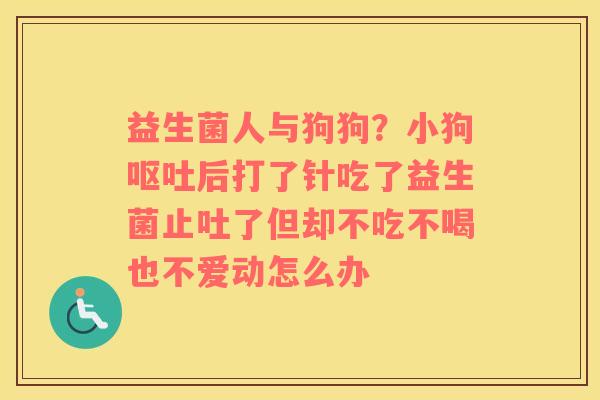益生菌人与狗狗？小狗呕吐后打了针吃了益生菌止吐了但却不吃不喝也不爱动怎么办