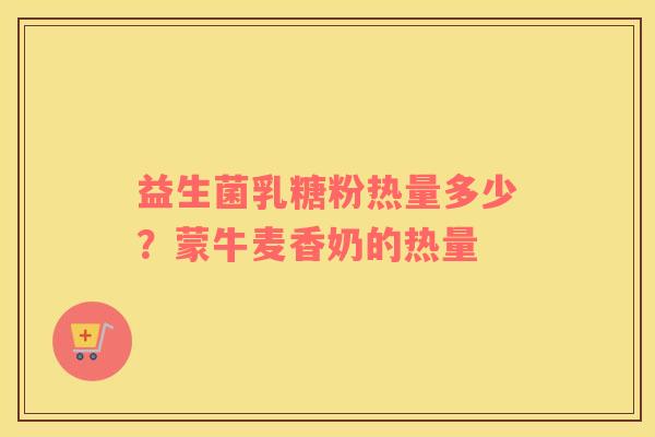 益生菌乳糖粉热量多少？蒙牛麦香奶的热量