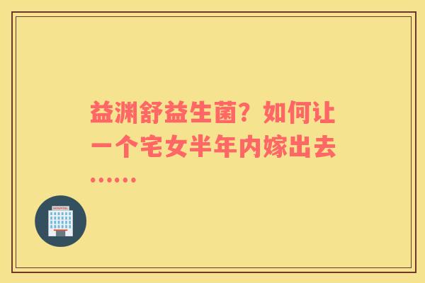 益渊舒益生菌？如何让一个宅女半年内嫁出去……