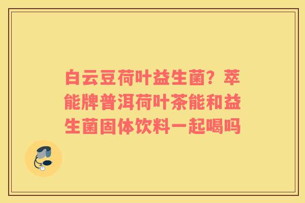 白云豆荷叶益生菌？萃能牌普洱荷叶茶能和益生菌固体饮料一起喝吗