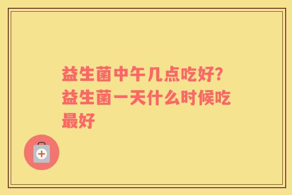 益生菌中午几点吃好？益生菌一天什么时候吃好