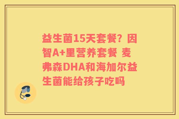 益生菌15天套餐？因智A+里营养套餐 麦弗森DHA和海加尔益生菌能给孩子吃吗