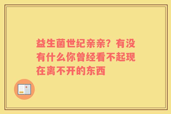 益生菌世纪亲亲？有没有什么你曾经看不起现在离不开的东西 