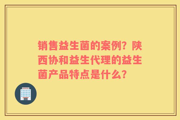 销售益生菌的案例？陕西协和益生代理的益生菌产品特点是什么？