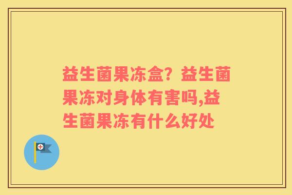 益生菌果冻盒？益生菌果冻对身体有害吗,益生菌果冻有什么好处