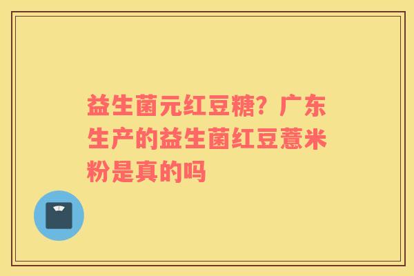 益生菌元红豆糖？广东生产的益生菌红豆薏米粉是真的吗