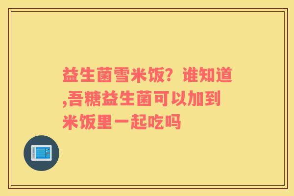 益生菌雪米饭？谁知道,吾糖益生菌可以加到米饭里一起吃吗