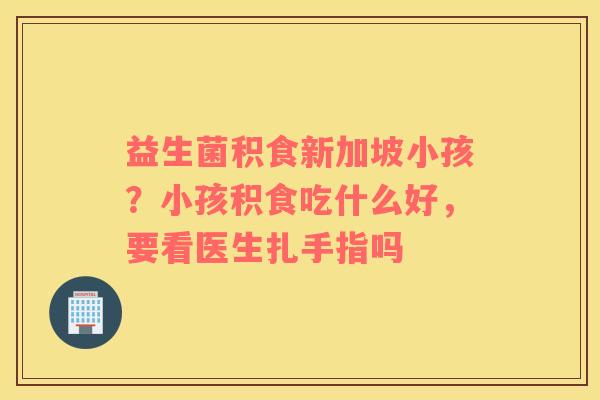 益生菌积食新加坡小孩？小孩积食吃什么好，要看医生扎手指吗