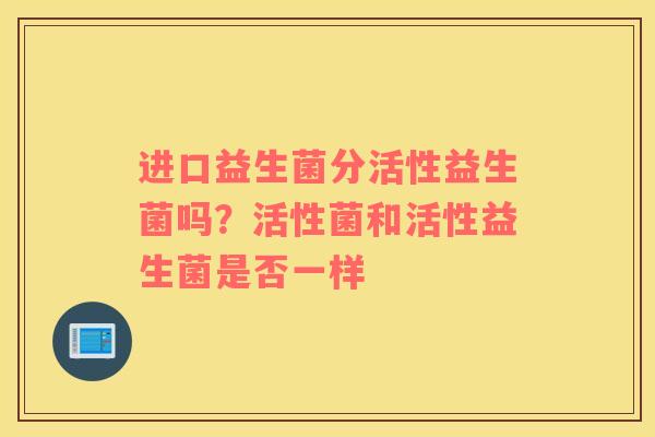 进口益生菌分活性益生菌吗？活性菌和活性益生菌是否一样