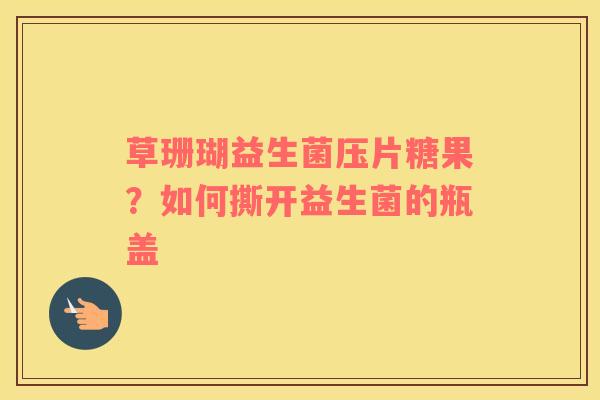 草珊瑚益生菌压片糖果？如何撕开益生菌的瓶盖