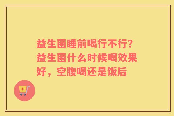 益生菌睡前喝行不行？益生菌什么时候喝效果好，空腹喝还是饭后