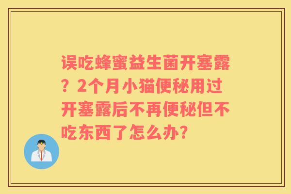 误吃蜂蜜益生菌开塞露？2个月小猫便秘用过开塞露后不再便秘但不吃东西了怎么办？