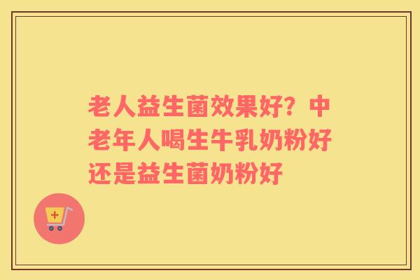老人益生菌效果好？中老年人喝生牛乳奶粉好还是益生菌奶粉好