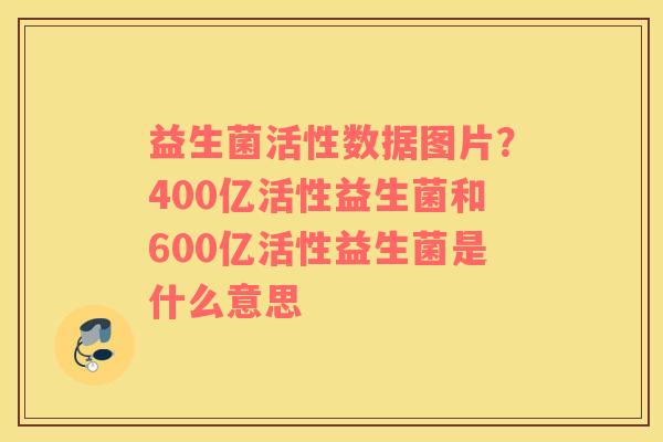 益生菌活性数据图片？400亿活性益生菌和600亿活性益生菌是什么意思