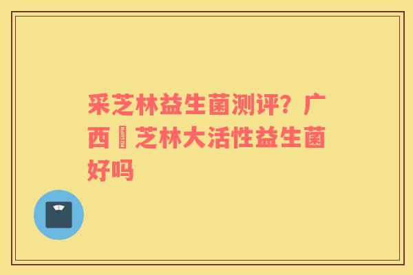 采芝林益生菌测评？广西釆芝林大活性益生菌好吗