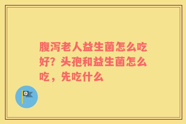 腹泻老人益生菌怎么吃好？头孢和益生菌怎么吃，先吃什么