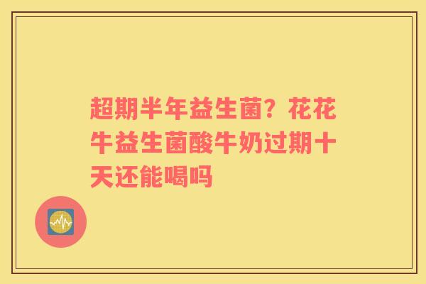 超期半年益生菌？花花牛益生菌酸牛奶过期十天还能喝吗