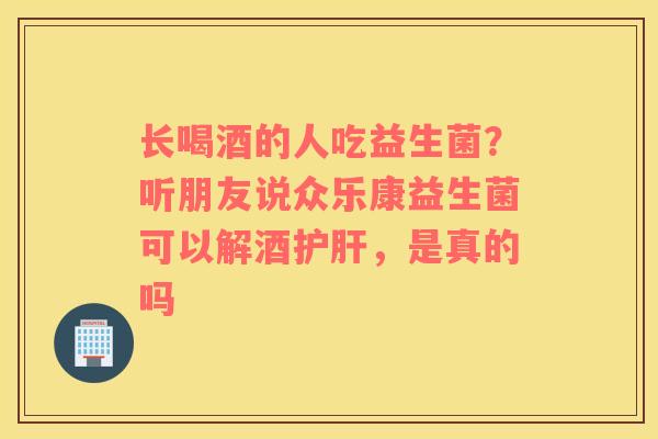 长喝酒的人吃益生菌？听朋友说众乐康益生菌可以解酒护肝，是真的吗