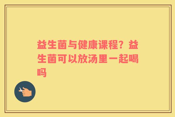益生菌与健康课程？益生菌可以放汤里一起喝吗